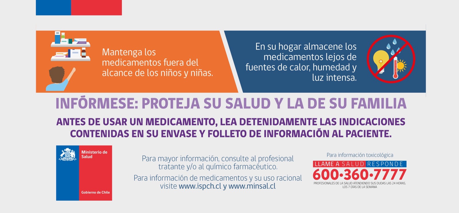 Mantenga los medicamentos fuera del alcance de los niños y niñas. En su hogar almacénelos lejos de fuentes de calor, humedad y luz intensa. Antes de usar un medicamento lea detenidamente las indicaciones de su envase y folleto. Para información toxicológica llame a Salud Responde 600 360 7777.